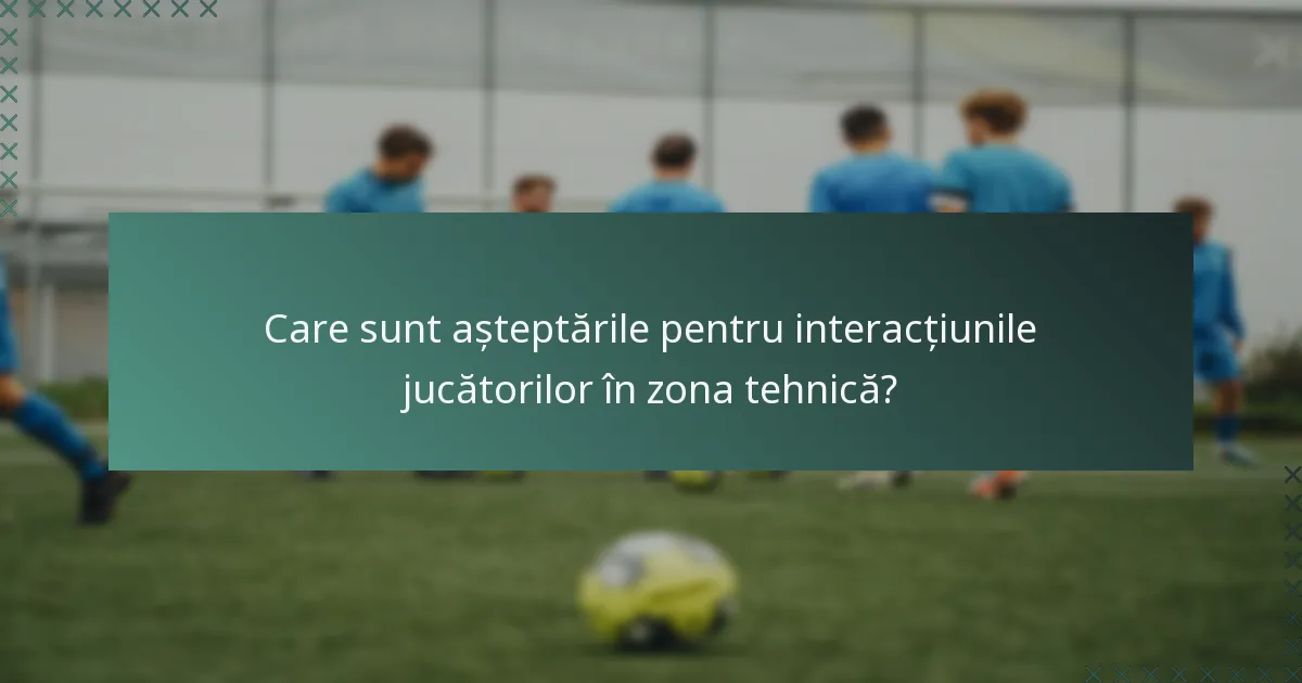 Care sunt așteptările pentru interacțiunile jucătorilor în zona tehnică?